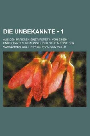 Cover of Die Unbekannte (1); Aus Den Papieren Einer Furstin Von Einem Unbekannten, Verfasser Der Geheimnisse Der Vornehmen Welt in Wien, Prag Und Pesth