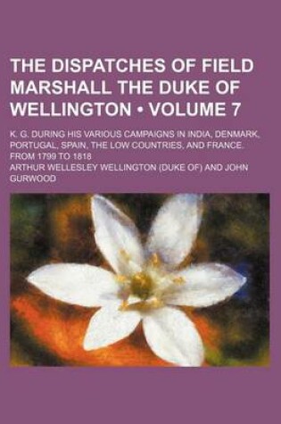 Cover of The Dispatches of Field Marshall the Duke of Wellington (Volume 7 ); K. G. During His Various Campaigns in India, Denmark, Portugal, Spain, the Low Co