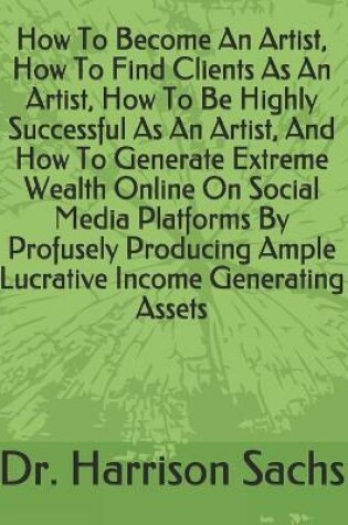Cover of How To Become An Artist, How To Find Clients As An Artist, How To Be Highly Successful As An Artist, And How To Generate Extreme Wealth Online On Social Media Platforms By Profusely Producing Ample Lucrative Income Generating Assets