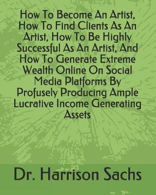 Book cover for How To Become An Artist, How To Find Clients As An Artist, How To Be Highly Successful As An Artist, And How To Generate Extreme Wealth Online On Social Media Platforms By Profusely Producing Ample Lucrative Income Generating Assets