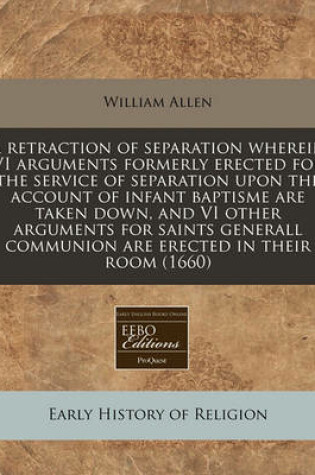 Cover of A Retraction of Separation Wherein VI Arguments Formerly Erected for the Service of Separation Upon the Account of Infant Baptisme Are Taken Down, and VI Other Arguments for Saints Generall Communion Are Erected in Their Room (1660)