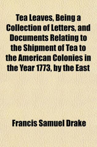 Cover of Tea Leaves, Being a Collection of Letters, and Documents Relating to the Shipment of Tea to the American Colonies in the Year 1773, by the East
