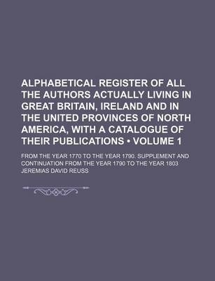 Book cover for Alphabetical Register of All the Authors Actually Living in Great Britain, Ireland and in the United Provinces of North America, with a Catalogue of Their Publications (Volume 1); From the Year 1770 to the Year 1790. Supplement and Continuation from the y