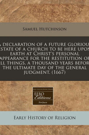 Cover of A Declaration of a Future Glorious Estate of a Church to Be Here Upon Earth at Christ's Personal Appearance for the Restitution of All Things, a Thousand Years Before the Ultimate Day of the General Judgment. (1667)