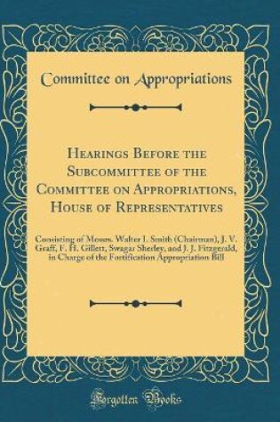 Cover of Hearings Before the Subcommittee of the Committee on Appropriations, House of Representatives: Consisting of Messrs. Walter I. Smith (Chairman), J. V. Graff, F. H. Gillett, Swagar Sherley, and J. J. Fitzgerald, in Charge of the Fortification Appropriation