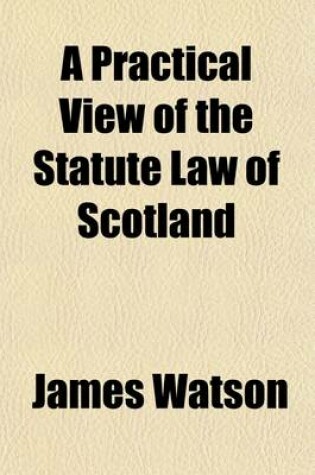 Cover of Practical View of the Statute Law of Scotland; From the Year MCCCCXXIV, to the Close of the Session of Parliament MDCCCXXVII, in a Series of Titles