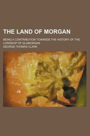 Cover of The Land of Morgan; Being a Contribution Towards the History of the Lordship of Glamorgan