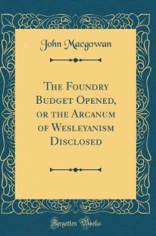 Cover of The Foundry Budget Opened, or the Arcanum of Wesleyanism Disclosed (Classic Reprint)