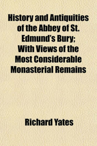 Cover of History and Antiquities of the Abbey of St. Edmund's Bury; With Views of the Most Considerable Monasterial Remains