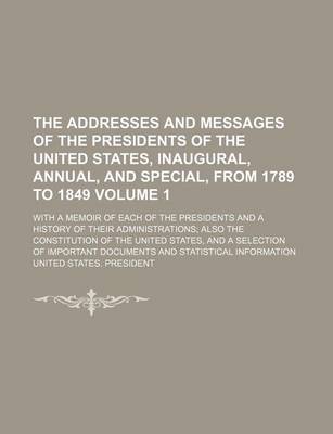 Book cover for The Addresses and Messages of the Presidents of the United States, Inaugural, Annual, and Special, from 1789 to 1849 Volume 1; With a Memoir of Each of the Presidents and a History of Their Administrations Also the Constitution of the United States, and a