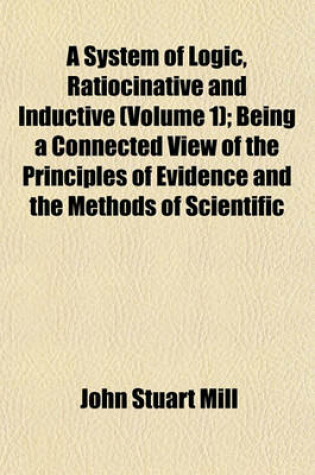 Cover of A System of Logic, Ratiocinative and Inductive (Volume 1); Being a Connected View of the Principles of Evidence and the Methods of Scientific