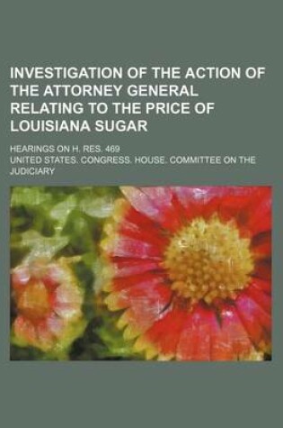 Cover of Investigation of the Action of the Attorney General Relating to the Price of Louisiana Sugar; Hearings on H. Res. 469