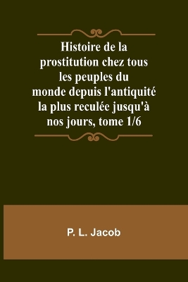 Book cover for Histoire de la prostitution chez tous les peuples du monde depuis l'antiquit� la plus recul�e jusqu'� nos jours, tome 1/6