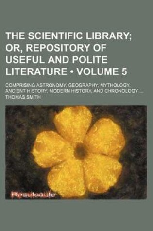 Cover of The Scientific Library (Volume 5); Or, Repository of Useful and Polite Literature. Comprising Astronomy, Geography, Mythology, Ancient History, Modern History, and Chronology