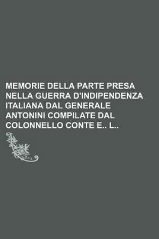 Cover of Memorie Della Parte Presa Nella Guerra D'Indipendenza Italiana Dal Generale Antonini Compilate Dal Colonnello Conte E L