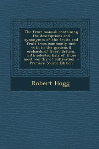 Cover of The Fruit Manual; Containing the Descriptions and Synonymes of the Fruits and Fruit Trees Commonly Met with in the Gardens & Orchards of Great Britain, with Selected Lists of Those Most Worthy of Cultivation