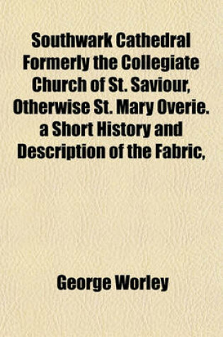 Cover of Southwark Cathedral Formerly the Collegiate Church of St. Saviour, Otherwise St. Mary Overie. a Short History and Description of the Fabric,