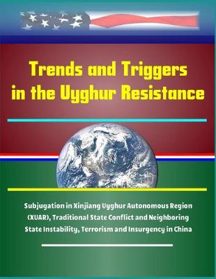 Book cover for Trends and Triggers in the Uyghur Resistance - Subjugation in Xinjiang Uyghur Autonomous Region (XUAR), Traditional State Conflict and Neighboring State Instability, Terrorism and Insurgency in China