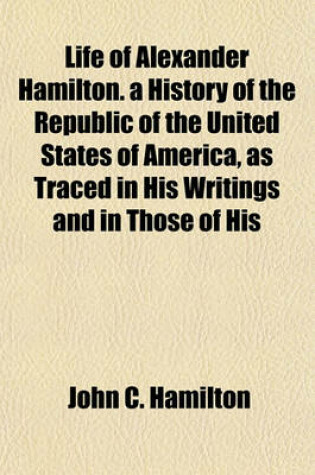 Cover of Life of Alexander Hamilton. a History of the Republic of the United States of America, as Traced in His Writings and in Those of His