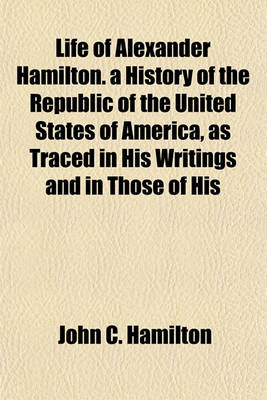 Book cover for Life of Alexander Hamilton. a History of the Republic of the United States of America, as Traced in His Writings and in Those of His