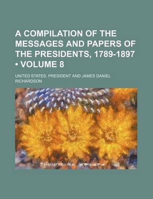 Book cover for A Compilation of the Messages and Papers of the Presidents, 1789-1897 (Volume 8)