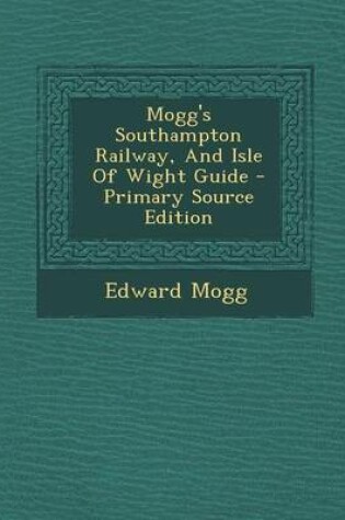 Cover of Mogg's Southampton Railway, and Isle of Wight Guide - Primary Source Edition