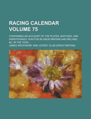 Book cover for Racing Calendar; Containing an Account of the Plates, Matches, and Sweepstakes, Run for in Great-Britain and Ireland, &C. in the Year ... Volume 75