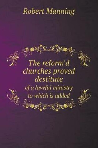 Cover of The reform'd churches proved destitute of a lavvful ministry to which is added