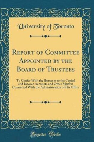 Cover of Report of Committee Appointed by the Board of Trustees: To Confer With the Bursar as to the Capital and Income Accounts and Other Matters Connected With the Administration of His Office (Classic Reprint)