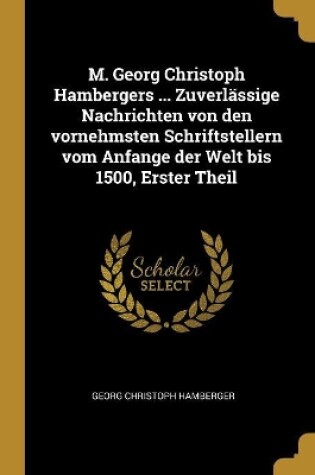 Cover of M. Georg Christoph Hambergers ... Zuverlässige Nachrichten von den vornehmsten Schriftstellern vom Anfange der Welt bis 1500, Erster Theil