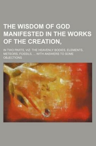 Cover of The Wisdom of God Manifested in the Works of the Creation; In Two Parts, Viz. the Heavenly Bodies, Elements, Meteors, Fossils, with Answers to Some OB