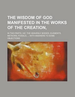 Book cover for The Wisdom of God Manifested in the Works of the Creation; In Two Parts, Viz. the Heavenly Bodies, Elements, Meteors, Fossils, with Answers to Some OB