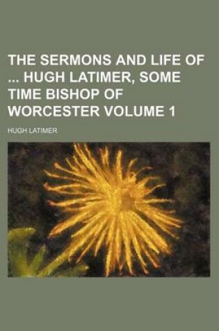 Cover of The Sermons and Life of Hugh Latimer, Some Time Bishop of Worcester Volume 1