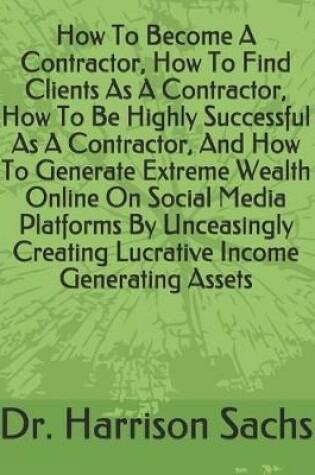 Cover of How To Become A Contractor, How To Find Clients As A Contractor, How To Be Highly Successful As A Contractor, And How To Generate Extreme Wealth Online On Social Media Platforms By Unceasingly Creating Lucrative Income Generating Assets