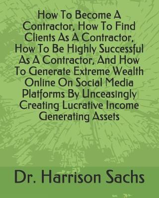 Book cover for How To Become A Contractor, How To Find Clients As A Contractor, How To Be Highly Successful As A Contractor, And How To Generate Extreme Wealth Online On Social Media Platforms By Unceasingly Creating Lucrative Income Generating Assets