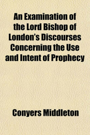 Cover of An Examination of the Lord Bishop of London's Discourses Concerning the Use and Intent of Prophecy (Volume 4); By Conyers Middleton