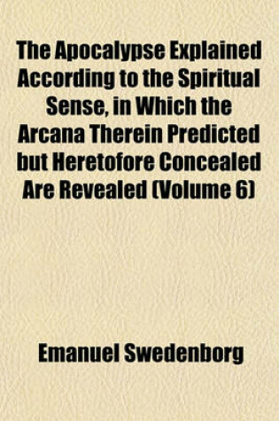 Cover of The Apocalypse Explained According to the Spiritual Sense, in Which the Arcana Therein Predicted But Heretofore Concealed Are Revealed (Volume 6)