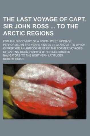 Cover of The Last Voyage of Capt. Sir John Ross to the Arctic Regions; For the Discovery of a North West Passage, Performed in the Years 1829-30-31-32 and 33 to Which Is Prefixed an Abridgement of the Former Voyages of Captns. Ross, Parry & Other Celebrated Navi