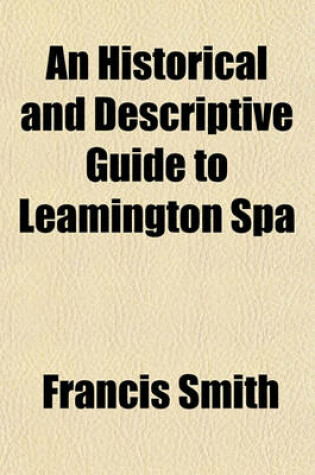 Cover of An Historical and Descriptive Guide to Leamington Spa; With a Brief Account of Warwick, Kenilworth, Guy's Cliff, Grove Park, Stoneleigh, Baginton, Offchurch, &C