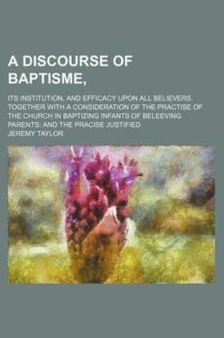 Cover of A Discourse of Baptisme; Its Institution, and Efficacy Upon All Believers. Together with a Consideration of the Practise of the Church in Baptizing Infants of Beleeving Parents and the Pracise Justified