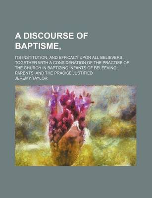 Book cover for A Discourse of Baptisme; Its Institution, and Efficacy Upon All Believers. Together with a Consideration of the Practise of the Church in Baptizing Infants of Beleeving Parents and the Pracise Justified