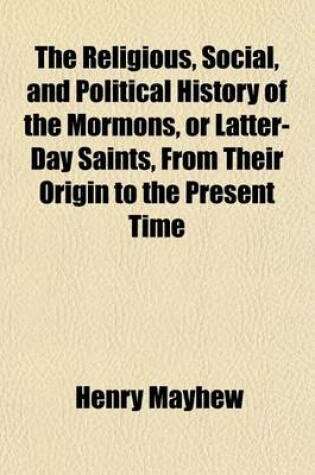 Cover of The Religious, Social, and Political History of the Mormons, or Latter-Day Saints, from Their Origin to the Present Time; Containing Full Statements of Their Doctrines, Government and Condition, and Memoirs of Their Founder, Joseph Smith