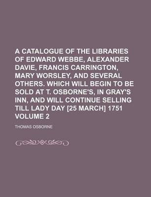 Book cover for A Catalogue of the Libraries of Edward Webbe, Alexander Davie, Francis Carrington, Mary Worsley, and Several Others. Which Will Begin to Be Sold at T. Osborne's, in Gray's Inn, and Will Continue Selling Till Lady Day [25 March] 1751 Volume 2