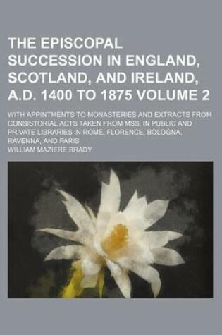 Cover of The Episcopal Succession in England, Scotland, and Ireland, A.D. 1400 to 1875 Volume 2; With Appintments to Monasteries and Extracts from Consistorial Acts Taken from Mss. in Public and Private Libraries in Rome, Florence, Bologna, Ravenna, and Paris