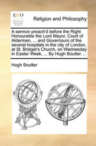 Cover of A Sermon Preach'd Before the Right Honourable the Lord Mayor, Court of Aldermen, ... and Governours of the Several Hospitals in the City of London, at St. Bridget's Church, on Wednesday in Easter Week, ... by Hugh Boulter. ..