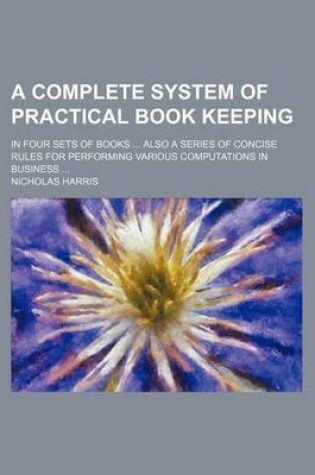 Cover of A Complete System of Practical Book Keeping; In Four Sets of Books ... Also a Series of Concise Rules for Performing Various Computations in Business ...