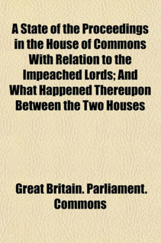 Cover of A State of the Proceedings in the House of Commons with Relation to the Impeached Lords; And What Happened Thereupon Between the Two Houses