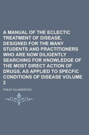 Cover of A Manual of the Eclectic Treatment of Disease, Designed for the Many Students and Practitioners Who Are Now Diligently Searching for Knowledge of the Most Direct Action of Drugs, as Applied to Specfic Conditions of Disease Volume 2