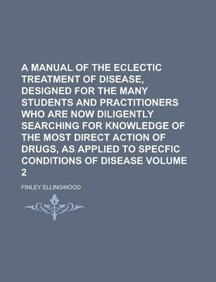 Book cover for A Manual of the Eclectic Treatment of Disease, Designed for the Many Students and Practitioners Who Are Now Diligently Searching for Knowledge of the Most Direct Action of Drugs, as Applied to Specfic Conditions of Disease Volume 2