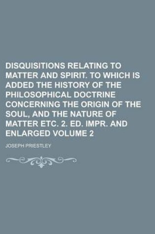 Cover of Disquisitions Relating to Matter and Spirit. to Which Is Added the History of the Philosophical Doctrine Concerning the Origin of the Soul, and the Nature of Matter Etc. 2. Ed. Impr. and Enlarged Volume 2